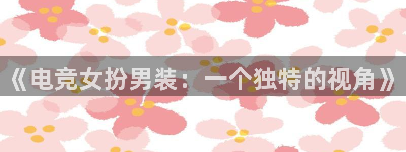 小艾电竞亚洲官网：《电竞女扮男装：一个独特的视角》